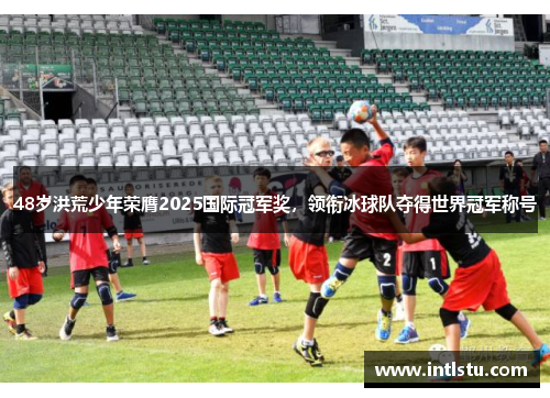 48岁洪荒少年荣膺2025国际冠军奖，领衔冰球队夺得世界冠军称号
